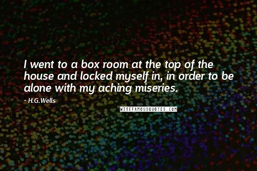 H.G.Wells Quotes: I went to a box room at the top of the house and locked myself in, in order to be alone with my aching miseries.