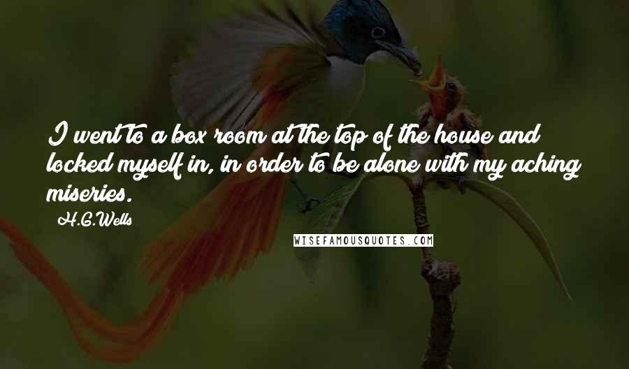 H.G.Wells Quotes: I went to a box room at the top of the house and locked myself in, in order to be alone with my aching miseries.