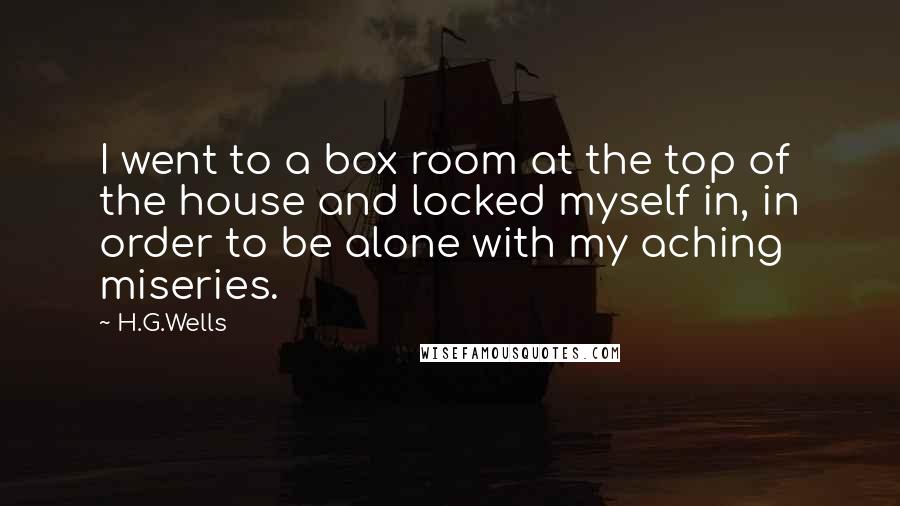 H.G.Wells Quotes: I went to a box room at the top of the house and locked myself in, in order to be alone with my aching miseries.