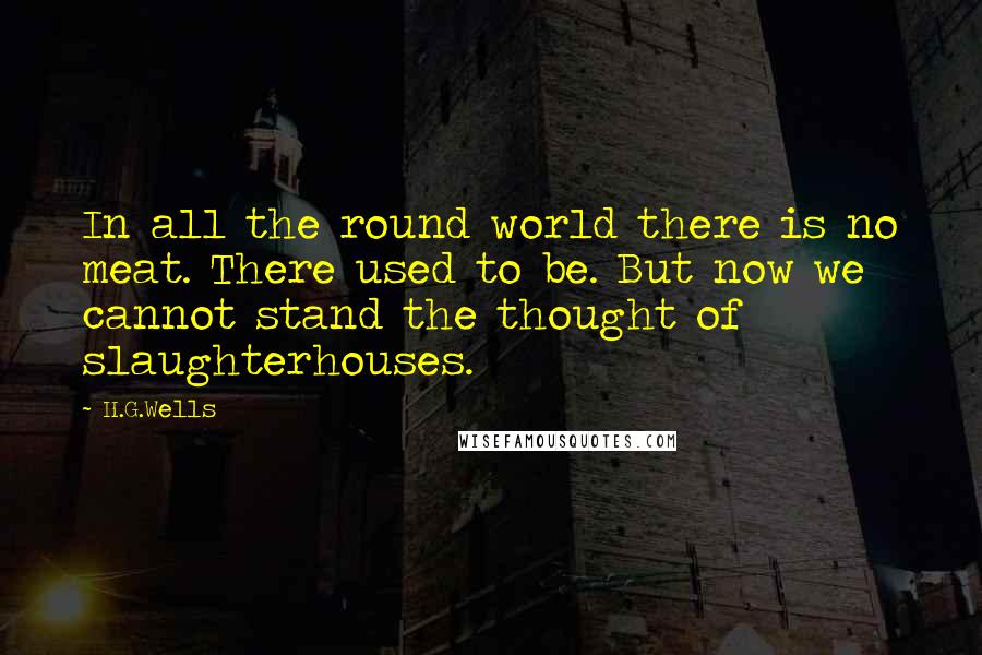 H.G.Wells Quotes: In all the round world there is no meat. There used to be. But now we cannot stand the thought of slaughterhouses.