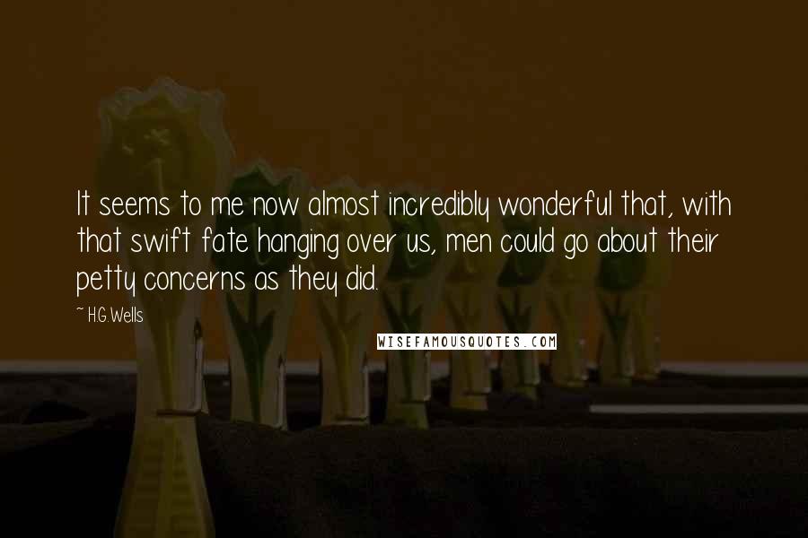 H.G.Wells Quotes: It seems to me now almost incredibly wonderful that, with that swift fate hanging over us, men could go about their petty concerns as they did.