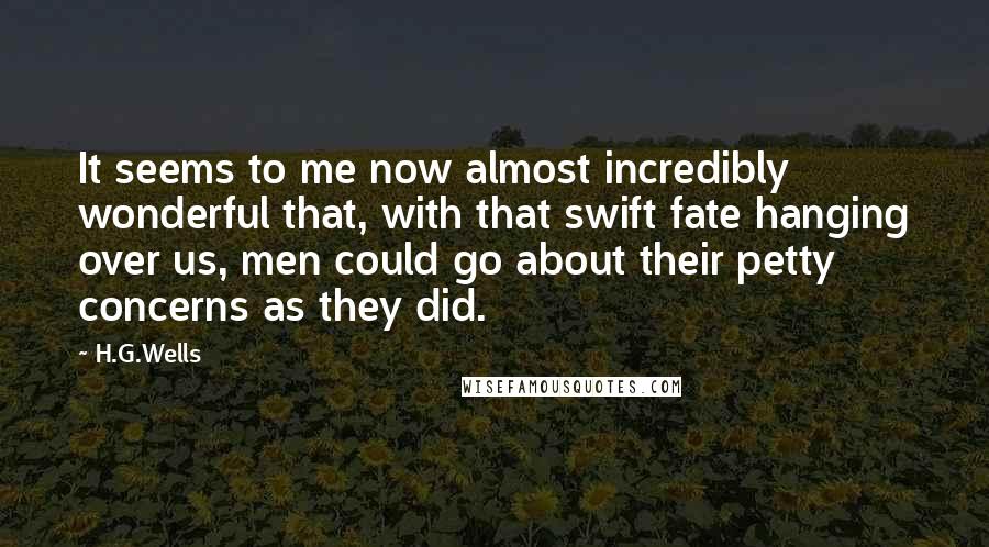 H.G.Wells Quotes: It seems to me now almost incredibly wonderful that, with that swift fate hanging over us, men could go about their petty concerns as they did.