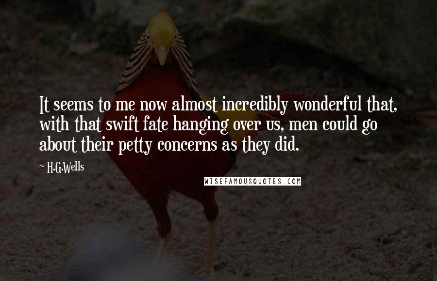 H.G.Wells Quotes: It seems to me now almost incredibly wonderful that, with that swift fate hanging over us, men could go about their petty concerns as they did.