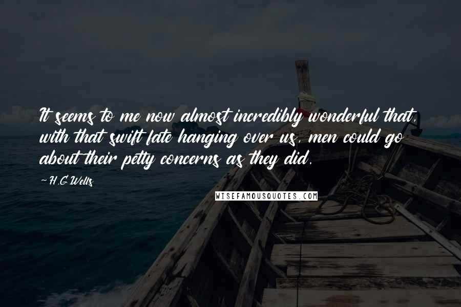 H.G.Wells Quotes: It seems to me now almost incredibly wonderful that, with that swift fate hanging over us, men could go about their petty concerns as they did.