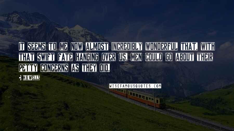 H.G.Wells Quotes: It seems to me now almost incredibly wonderful that, with that swift fate hanging over us, men could go about their petty concerns as they did.