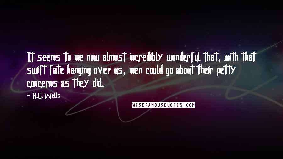 H.G.Wells Quotes: It seems to me now almost incredibly wonderful that, with that swift fate hanging over us, men could go about their petty concerns as they did.