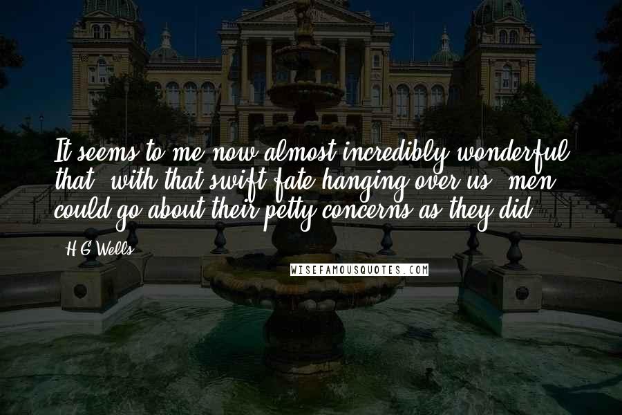 H.G.Wells Quotes: It seems to me now almost incredibly wonderful that, with that swift fate hanging over us, men could go about their petty concerns as they did.