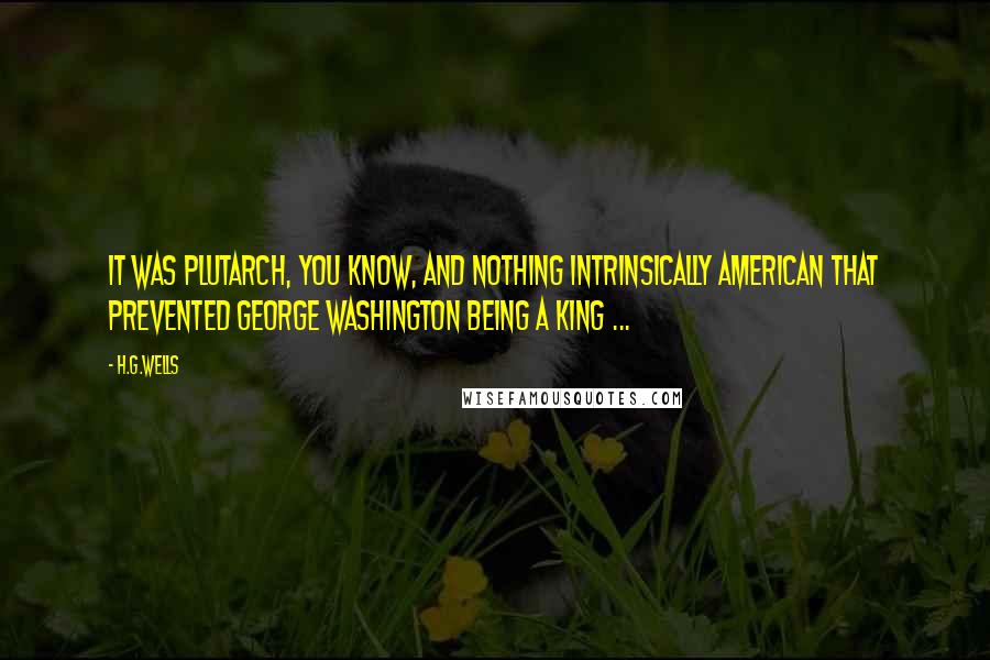 H.G.Wells Quotes: It was Plutarch, you know, and nothing intrinsically American that prevented George Washington being a King ...