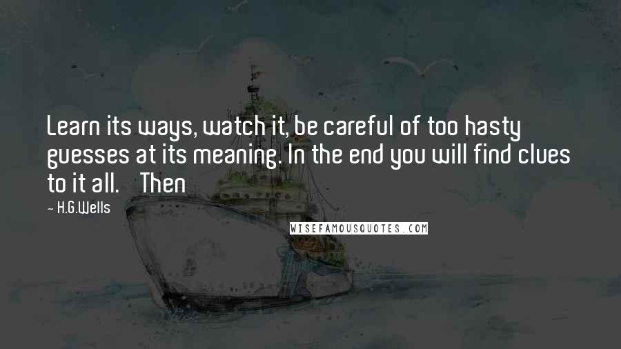 H.G.Wells Quotes: Learn its ways, watch it, be careful of too hasty guesses at its meaning. In the end you will find clues to it all.' Then