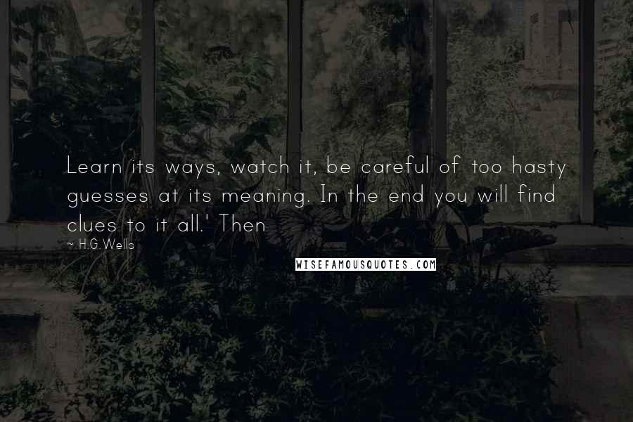 H.G.Wells Quotes: Learn its ways, watch it, be careful of too hasty guesses at its meaning. In the end you will find clues to it all.' Then