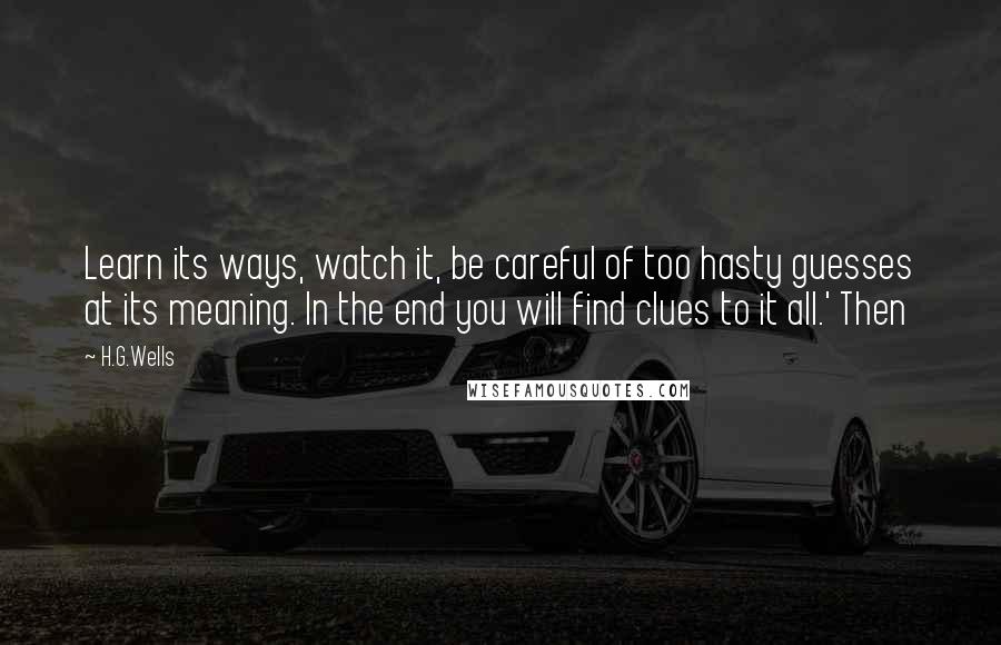 H.G.Wells Quotes: Learn its ways, watch it, be careful of too hasty guesses at its meaning. In the end you will find clues to it all.' Then