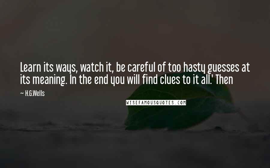 H.G.Wells Quotes: Learn its ways, watch it, be careful of too hasty guesses at its meaning. In the end you will find clues to it all.' Then