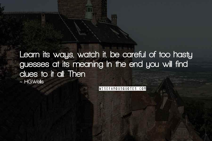 H.G.Wells Quotes: Learn its ways, watch it, be careful of too hasty guesses at its meaning. In the end you will find clues to it all.' Then