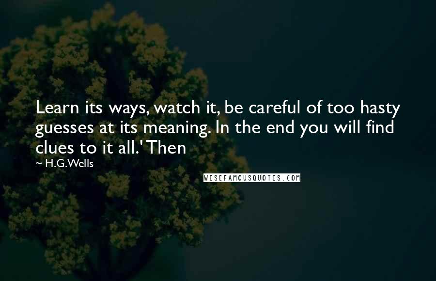 H.G.Wells Quotes: Learn its ways, watch it, be careful of too hasty guesses at its meaning. In the end you will find clues to it all.' Then