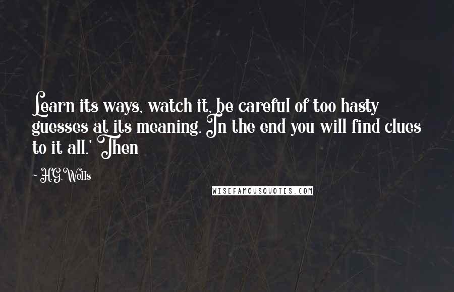 H.G.Wells Quotes: Learn its ways, watch it, be careful of too hasty guesses at its meaning. In the end you will find clues to it all.' Then