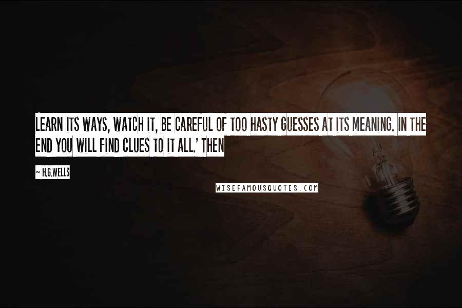 H.G.Wells Quotes: Learn its ways, watch it, be careful of too hasty guesses at its meaning. In the end you will find clues to it all.' Then