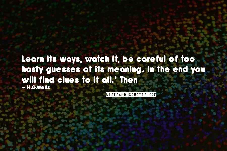 H.G.Wells Quotes: Learn its ways, watch it, be careful of too hasty guesses at its meaning. In the end you will find clues to it all.' Then