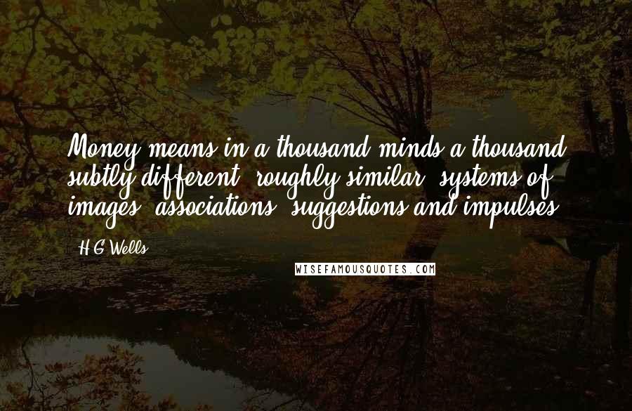 H.G.Wells Quotes: Money means in a thousand minds a thousand subtly different, roughly similar, systems of images, associations, suggestions and impulses.