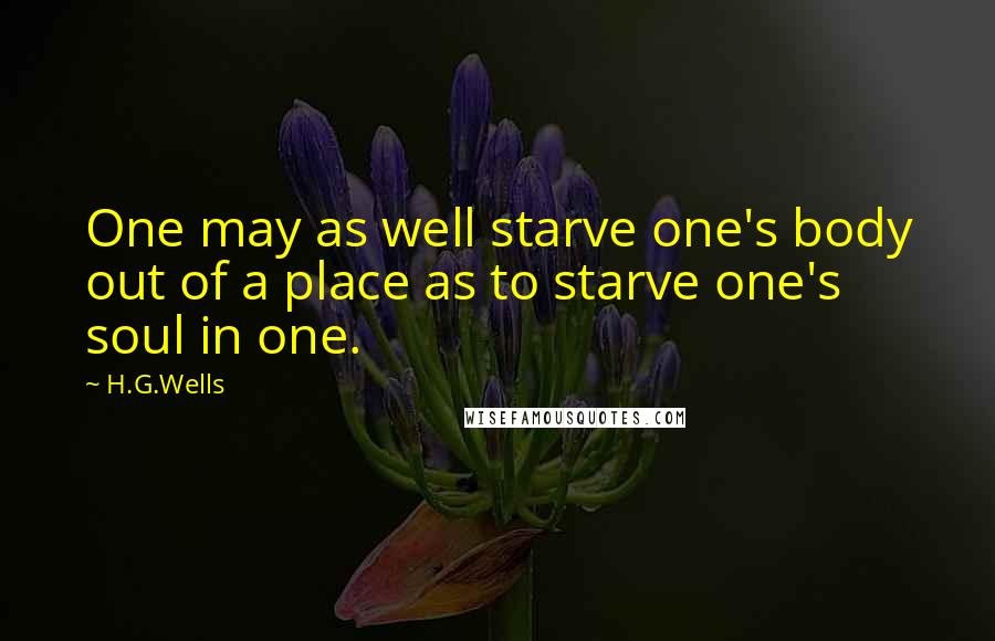 H.G.Wells Quotes: One may as well starve one's body out of a place as to starve one's soul in one.