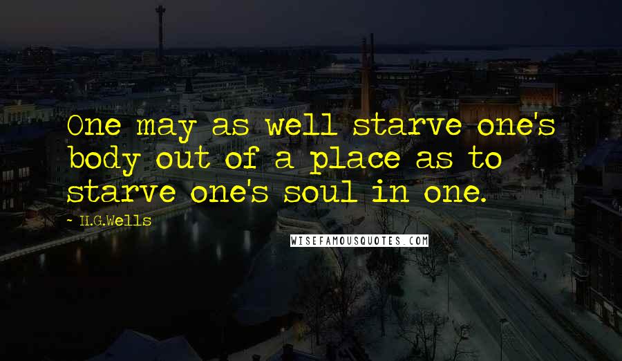 H.G.Wells Quotes: One may as well starve one's body out of a place as to starve one's soul in one.