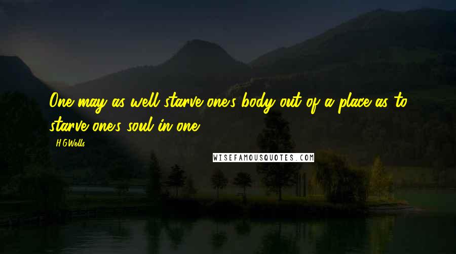 H.G.Wells Quotes: One may as well starve one's body out of a place as to starve one's soul in one.
