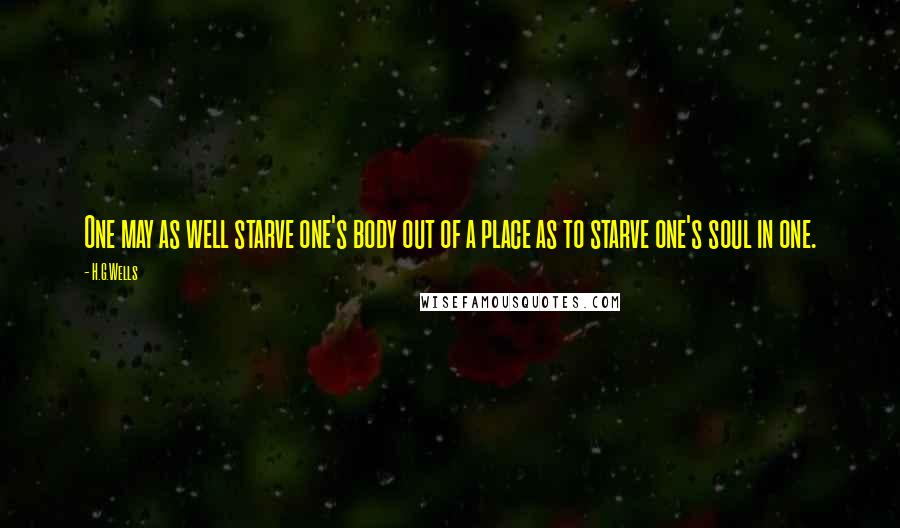 H.G.Wells Quotes: One may as well starve one's body out of a place as to starve one's soul in one.