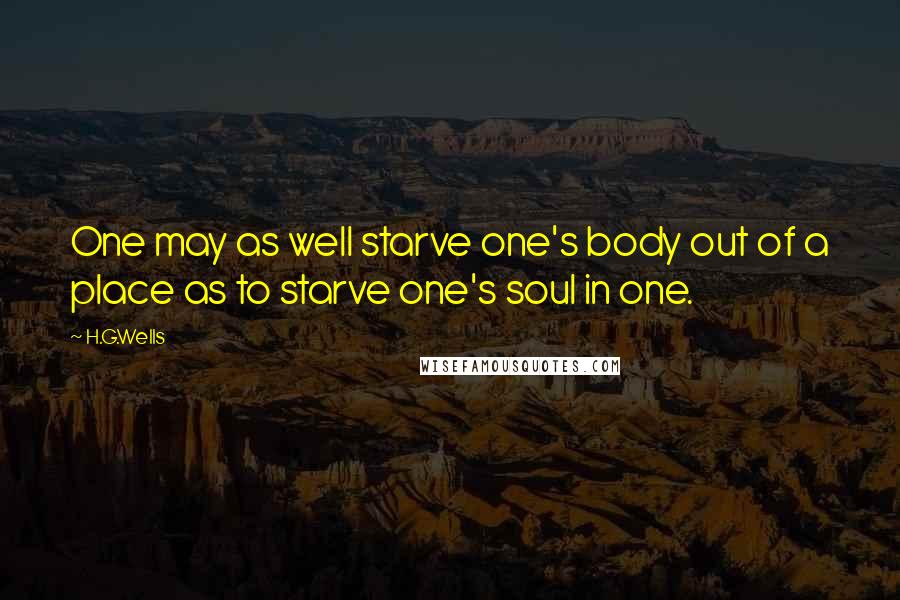 H.G.Wells Quotes: One may as well starve one's body out of a place as to starve one's soul in one.