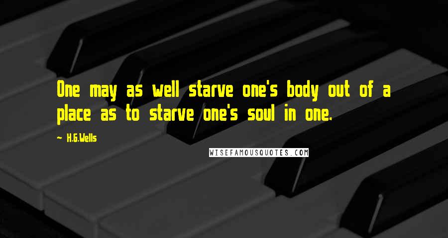 H.G.Wells Quotes: One may as well starve one's body out of a place as to starve one's soul in one.