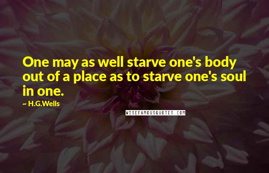 H.G.Wells Quotes: One may as well starve one's body out of a place as to starve one's soul in one.