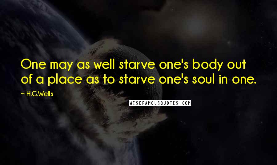 H.G.Wells Quotes: One may as well starve one's body out of a place as to starve one's soul in one.