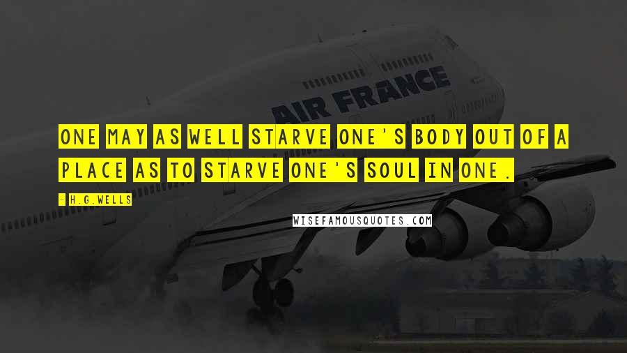 H.G.Wells Quotes: One may as well starve one's body out of a place as to starve one's soul in one.