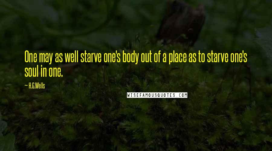 H.G.Wells Quotes: One may as well starve one's body out of a place as to starve one's soul in one.