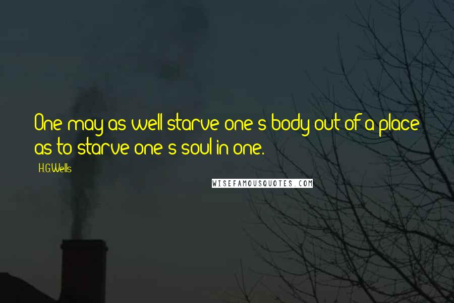 H.G.Wells Quotes: One may as well starve one's body out of a place as to starve one's soul in one.