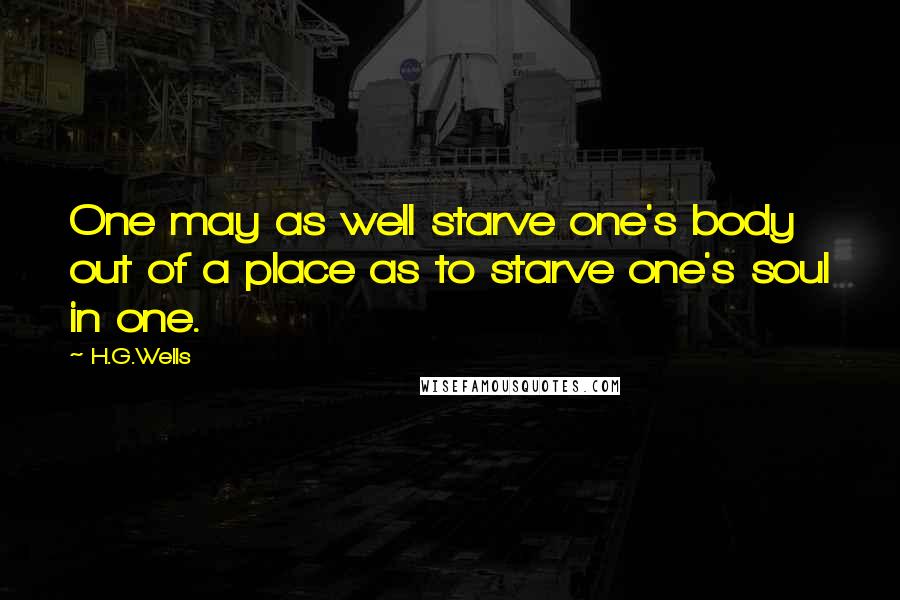 H.G.Wells Quotes: One may as well starve one's body out of a place as to starve one's soul in one.