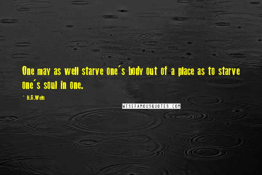 H.G.Wells Quotes: One may as well starve one's body out of a place as to starve one's soul in one.