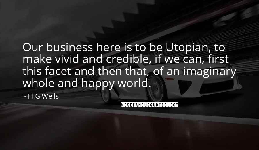 H.G.Wells Quotes: Our business here is to be Utopian, to make vivid and credible, if we can, first this facet and then that, of an imaginary whole and happy world.