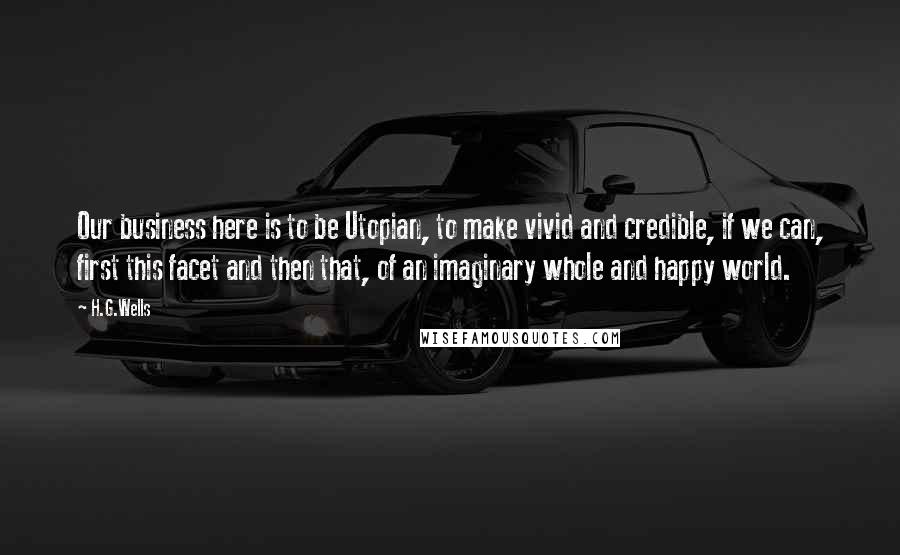 H.G.Wells Quotes: Our business here is to be Utopian, to make vivid and credible, if we can, first this facet and then that, of an imaginary whole and happy world.