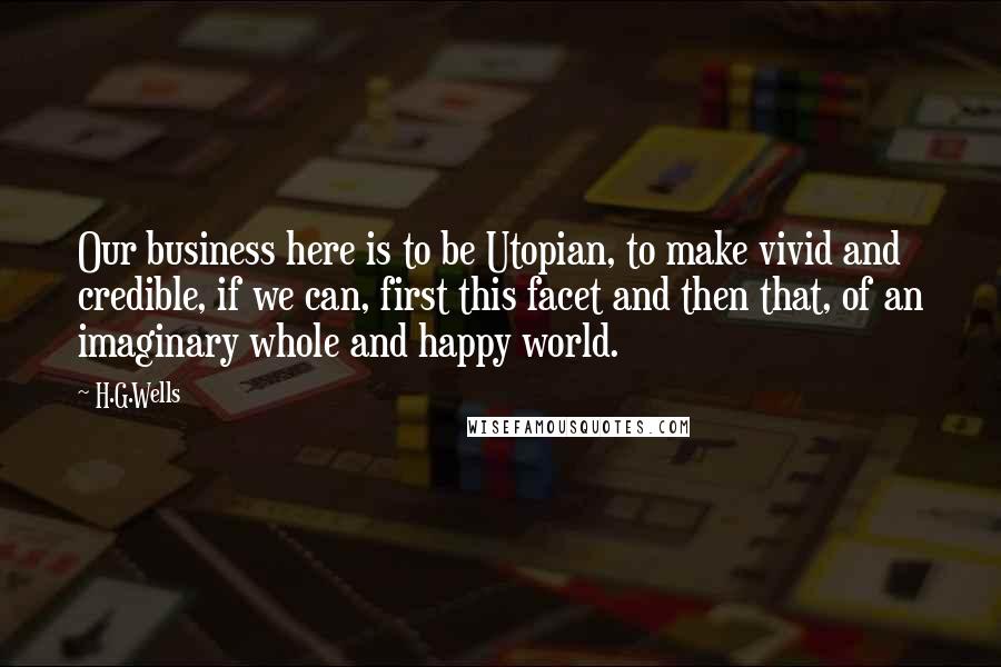 H.G.Wells Quotes: Our business here is to be Utopian, to make vivid and credible, if we can, first this facet and then that, of an imaginary whole and happy world.