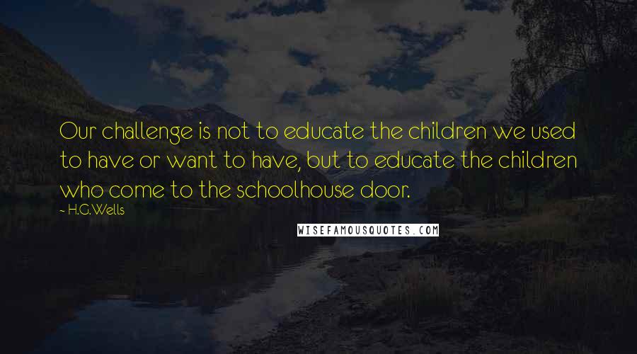 H.G.Wells Quotes: Our challenge is not to educate the children we used to have or want to have, but to educate the children who come to the schoolhouse door.