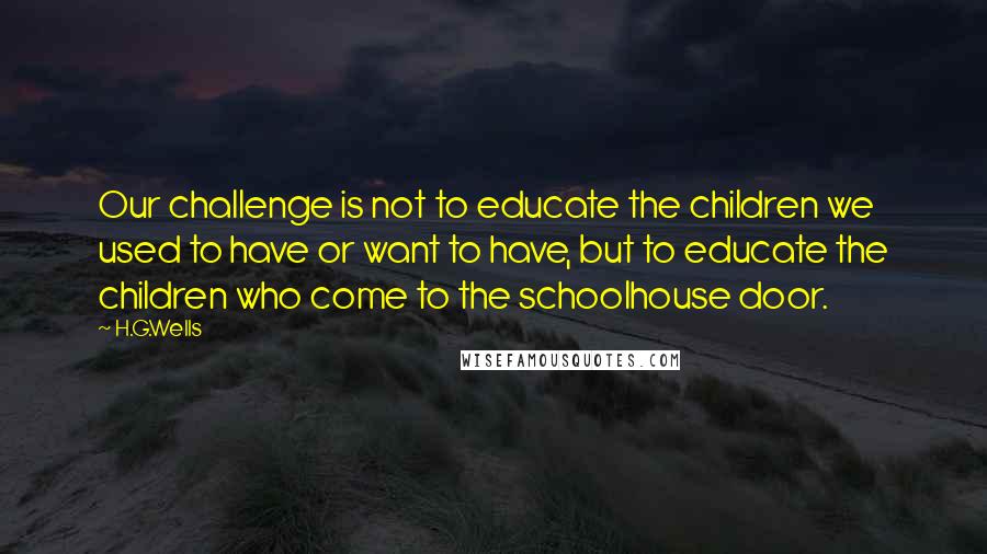 H.G.Wells Quotes: Our challenge is not to educate the children we used to have or want to have, but to educate the children who come to the schoolhouse door.