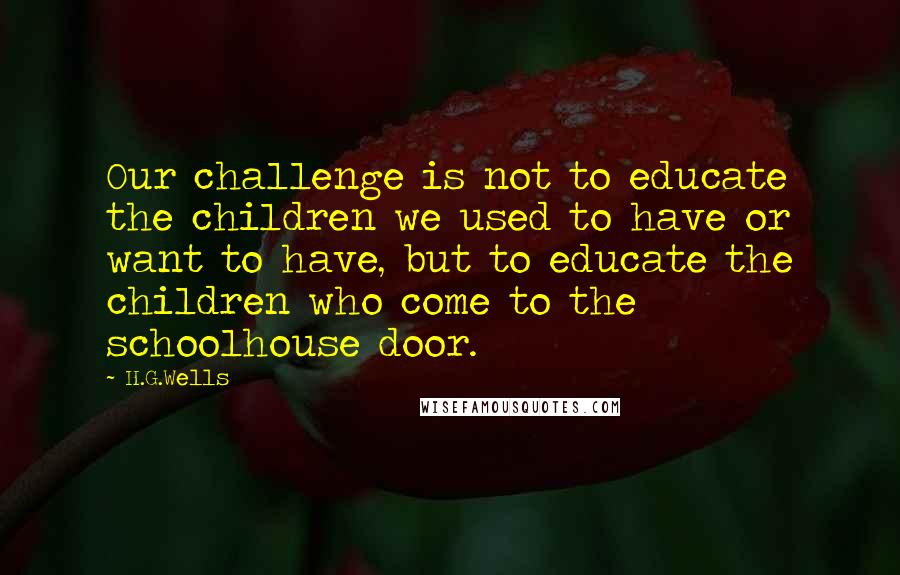 H.G.Wells Quotes: Our challenge is not to educate the children we used to have or want to have, but to educate the children who come to the schoolhouse door.