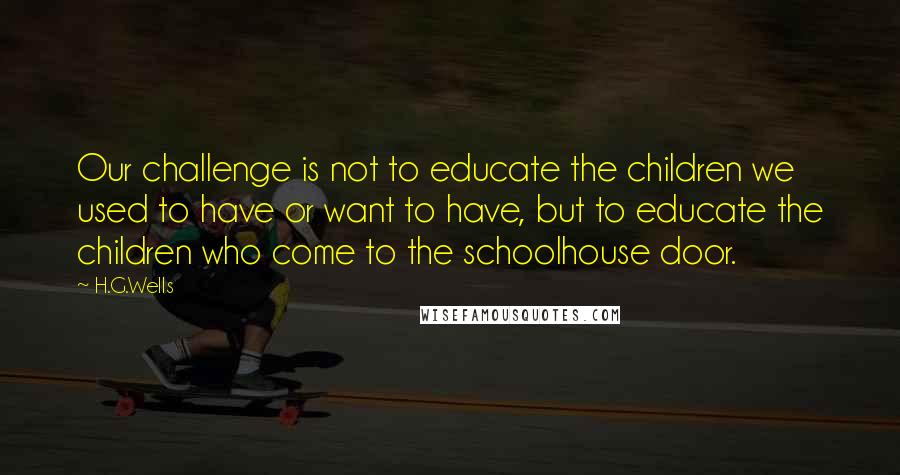 H.G.Wells Quotes: Our challenge is not to educate the children we used to have or want to have, but to educate the children who come to the schoolhouse door.