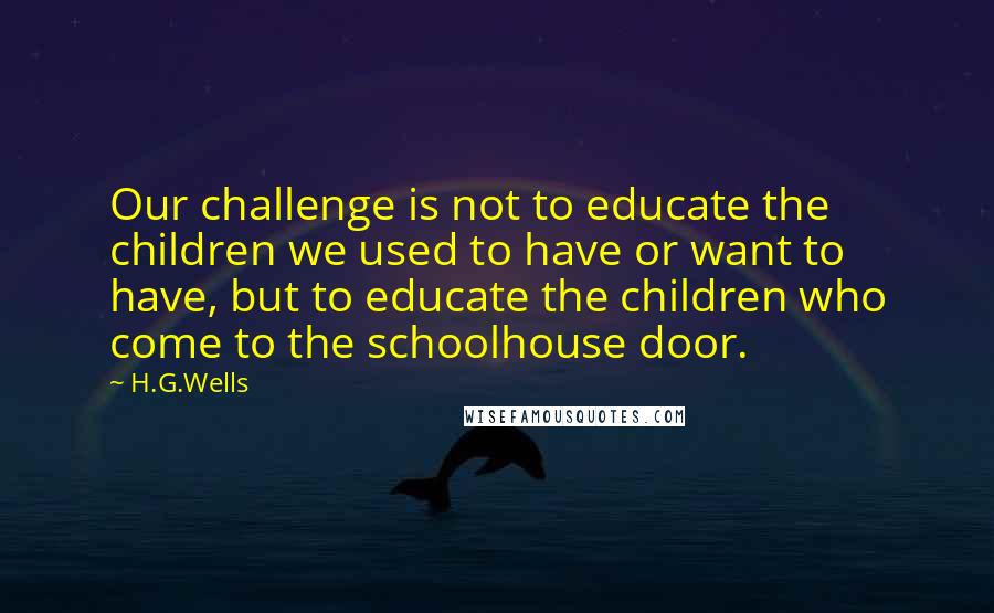 H.G.Wells Quotes: Our challenge is not to educate the children we used to have or want to have, but to educate the children who come to the schoolhouse door.