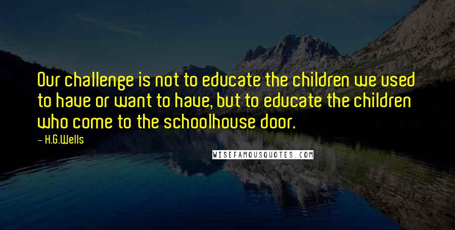 H.G.Wells Quotes: Our challenge is not to educate the children we used to have or want to have, but to educate the children who come to the schoolhouse door.