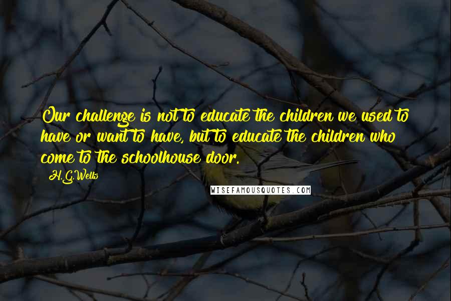 H.G.Wells Quotes: Our challenge is not to educate the children we used to have or want to have, but to educate the children who come to the schoolhouse door.