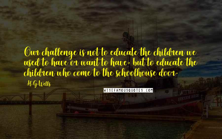 H.G.Wells Quotes: Our challenge is not to educate the children we used to have or want to have, but to educate the children who come to the schoolhouse door.