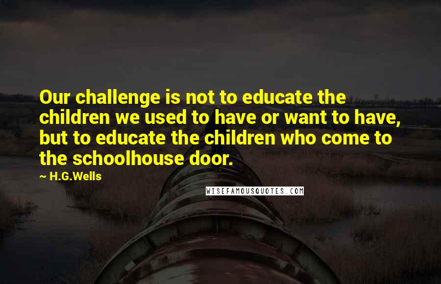 H.G.Wells Quotes: Our challenge is not to educate the children we used to have or want to have, but to educate the children who come to the schoolhouse door.