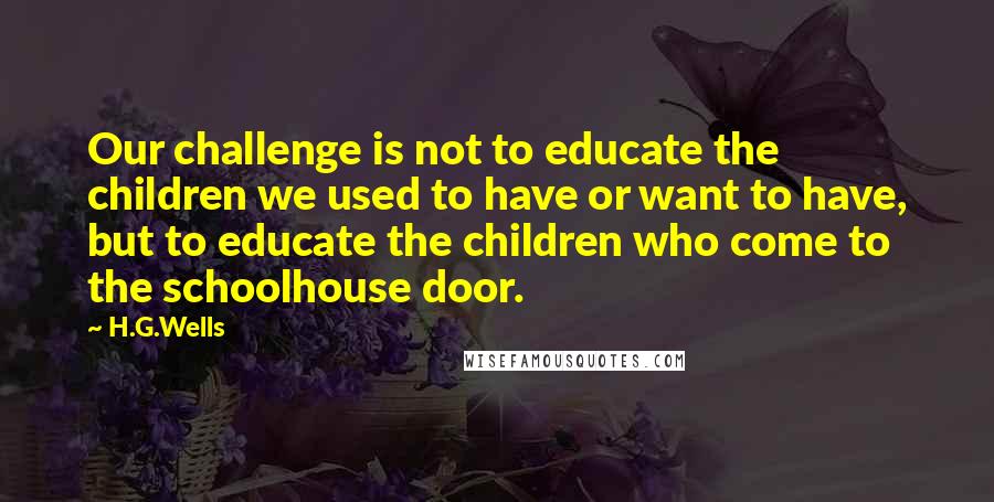 H.G.Wells Quotes: Our challenge is not to educate the children we used to have or want to have, but to educate the children who come to the schoolhouse door.