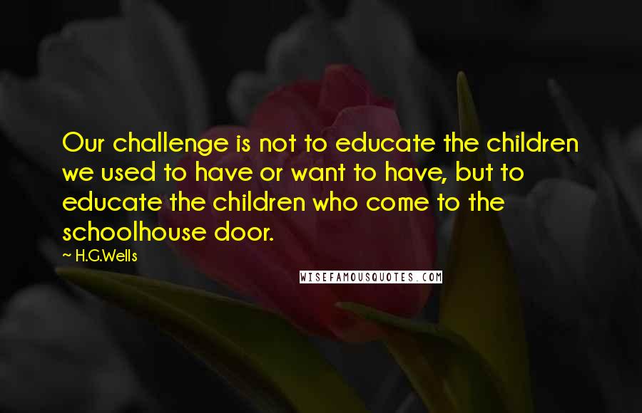 H.G.Wells Quotes: Our challenge is not to educate the children we used to have or want to have, but to educate the children who come to the schoolhouse door.