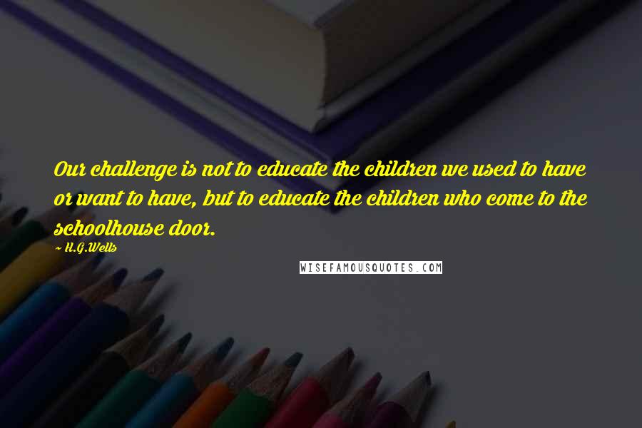 H.G.Wells Quotes: Our challenge is not to educate the children we used to have or want to have, but to educate the children who come to the schoolhouse door.